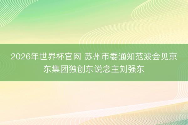 2026年世界杯官网 苏州市委通知范波会见京东集团独创东说念主刘强东