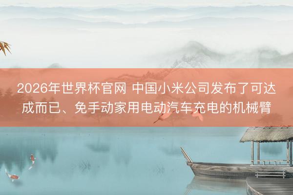 2026年世界杯官网 中国小米公司发布了可达成而已、免手动家用电动汽车充电的机械臂